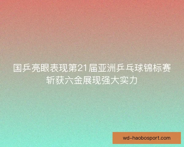 国乒亮眼表现第21届亚洲乒乓球锦标赛斩获六金展现强大实力