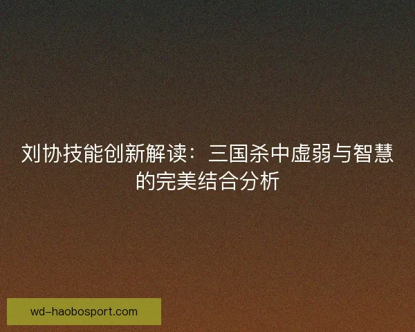刘协技能创新解读：三国杀中虚弱与智慧的完美结合分析